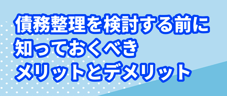 債務整理を検討する前に知っておくべきメリットとデメリット