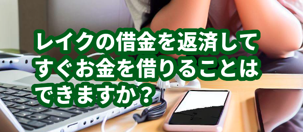 レイクの借金を返済してすぐお金を借りることはできますか？