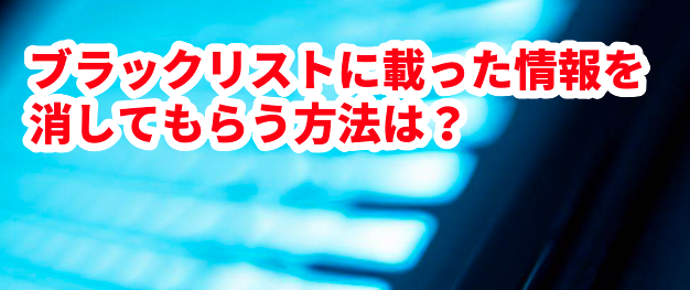 ブラックリストに載った情報を消してもらう方法は?